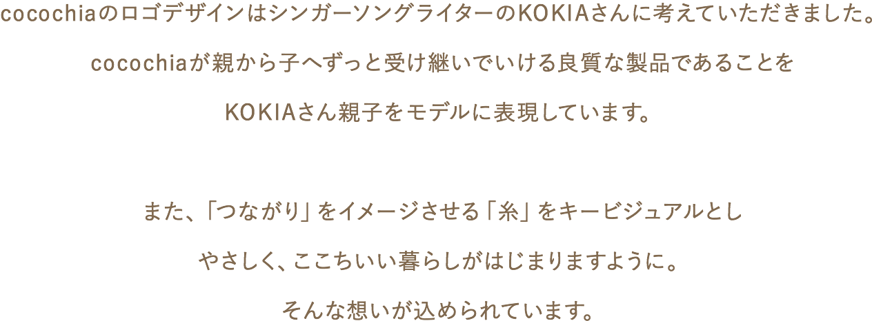 cocochiaのロゴデザインはシンガーソングライターのKOKIAさんに考えていただきました。cocochiaが親から子へずっと受け継いでいける良質な製品であることをKOKIAさん親子をモデルに表現しています。また、「つながり」をイメージさせる「糸」をキービジュアルとしやさしく、ここちいい暮らしがはじまりますように。そんな想いが込められています。