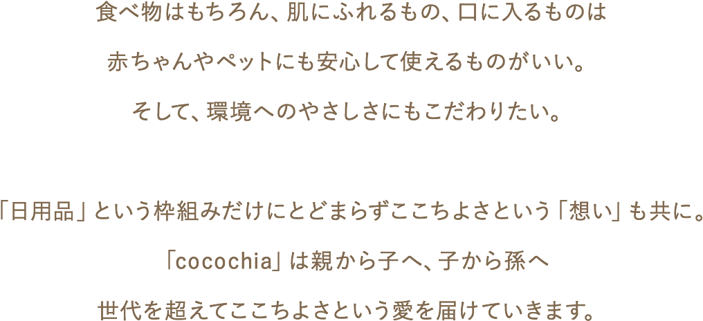 食べ物はもちろん、肌にふれるもの、口に入るものは赤ちゃんやペットにも安心して使えるものがいい。そして、環境へのやさしさにもこだわりたい。「日用品」という枠組みだけにとどまらずここちよさという「想い」も共に。「cocochia」は親から子へ、子から孫へ世代を超えてここちよさという愛を届けていきます。