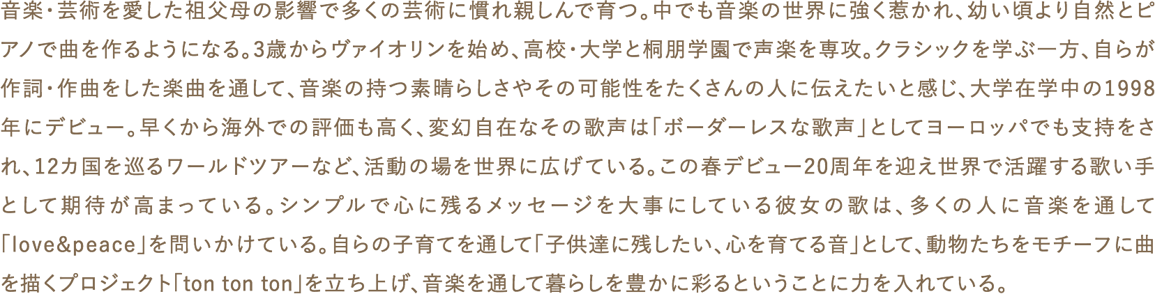 音楽・芸術を愛した祖父母の影響で多くの芸術に慣れ親しんで育つ。中でも音楽の世界に強く惹かれ、幼い頃より自然とピアノで曲を作るようになる。3歳からヴァイオリンを始め、高校・大学と桐朋学園で声楽を専攻。クラシックを学ぶ一方、自らが作詞・作曲をした楽曲を通して、音楽の持つ素晴らしさやその可能性をたくさんの人に伝えたいと感じ、大学在学中の1998年にデビュー。早くから海外での評価も高く、変幻自在なその歌声は「ボーダーレスな歌声」としてヨーロッパでも支持をされ、12カ国を巡るワールドツアーなど、活動の場を世界に広げている。この春デビュー20周年を迎え世界で活躍する歌い手として期待が高まっている。シンプルで心に残るメッセージを大事にしている彼女の歌は、多くの人に音楽を通して「love&peace」を問いかけている。自らの子育てを通して「子供達に残したい、心を育てる音」として、動物たちをモチーフに曲を描くプロジェクト「ton ton ton」を立ち上げ、音楽を通して暮らしを豊かに彩るということに力を入れている。