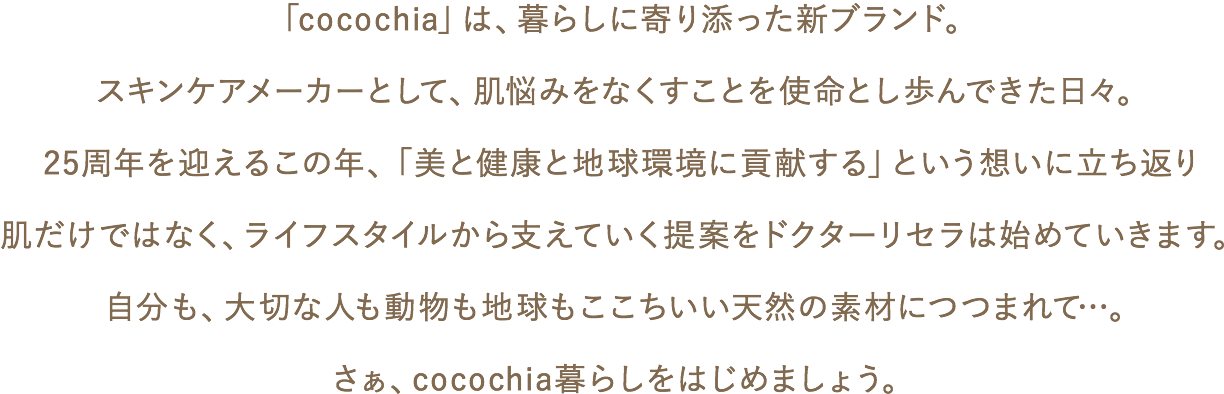 「cocochia」は、暮らしに寄り添った新ブランド。スキンケアメーカーとして、肌悩みをなくすことを使命とし歩んできた日々。25周年を迎えるこの年、「美と健康と地球環境に貢献する」という想いに立ち返り肌だけではなく、ライフスタイルから支えていく提案をドクターリセラは始めていきます。自分も、大切な人も動物も地球もここちいい天然の素材につつまれて…。さぁ、cocochia暮らしをはじめましょう。