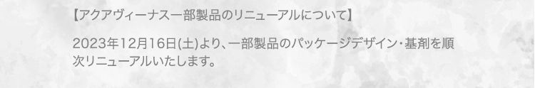 【アクアヴィーナス一部製品のリニューアルについて】 2023年12月16日(土)より、一部製品のパッケージデザイン・基剤を順次リニューアルいたします。