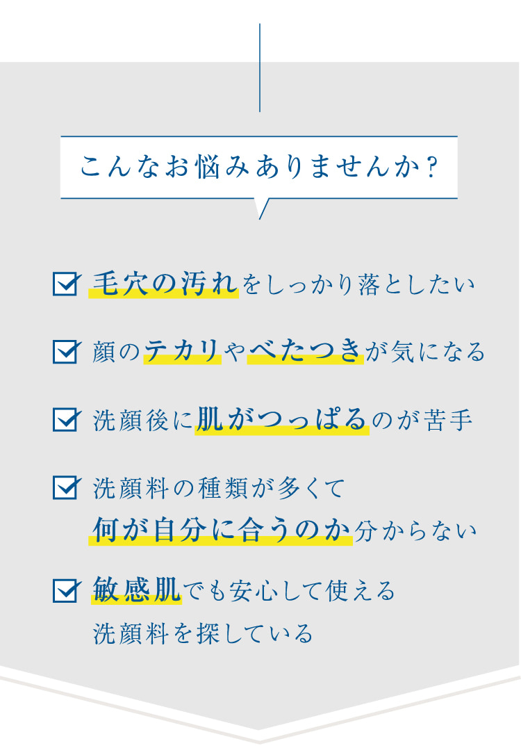 こんなお悩みありませんか? 毛穴の汚れをしっかり落としたい 顔のテカリやべたつきが気になる 洗顔後に肌がつっぱるのが苦手 洗顔料の種類が多くて何が自分に合うのか分からない 敏感肌でも安心して使える
  洗顔料を探している