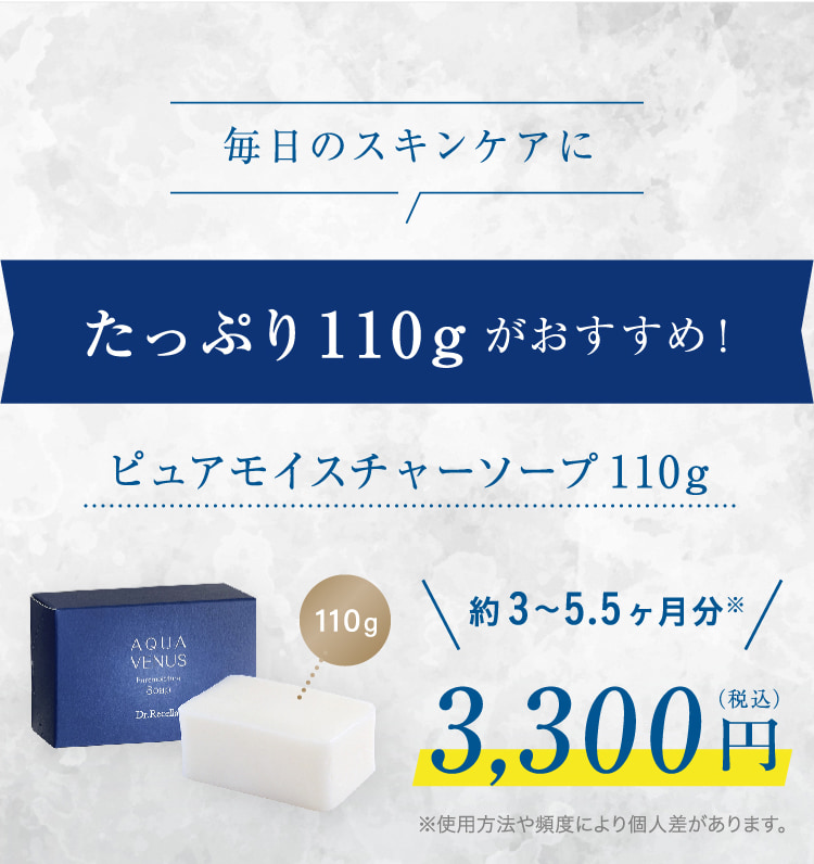 毎日のスキンケアに たっぷり110gがおすすめ! ピュアモイスチャーソープ110g 110g 約3・.5ヶ月分※ 3,300円(税込) ※使用方法や頻度により個人差があります。