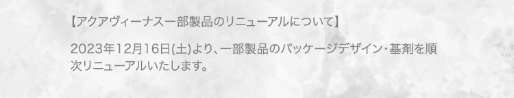 【アクアヴィーナス一部製品のリニューアルについて】 2023年12月16日(土)より、一部製品のパッケージデザイン・基剤を順次リニューアルいたします。