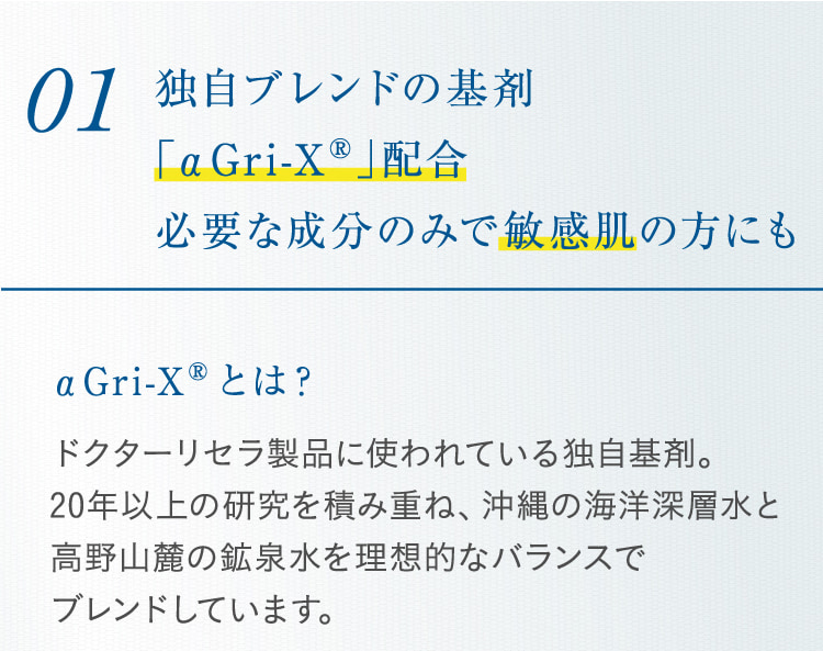 01 独自ブレンドの基剤「αGri-XR」配合必要な成分のみで敏感肌の方にも αGri-XRとは? ドクターリセラ製品に使われている独自基剤。20年以上の研究を積み重ね、沖縄の海洋深層水と高野山麓の鉱泉水を理想的なバランスで ブレンドしています。