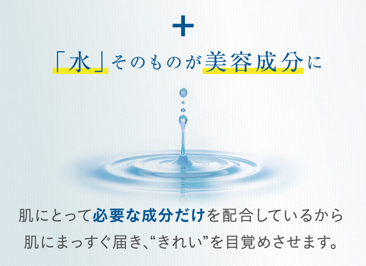 + 「水」そのものが美容成分に 肌にとって必要な成分だけを配合しているから肌にまっすぐ届き、“きれい”を目覚めさせます。