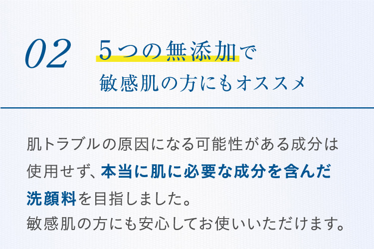 02 5つの無添加で敏感肌の方にもオススメ 肌トラブルの原因になる可能性がある成分は使用せず、本当に肌に必要な成分を含んだ洗顔料を目指しました。敏感肌の方にも安心してお使いいただけます。