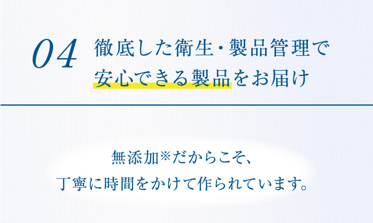 04 徹底した衛生・製品管理で安心できる製品をお届け 無添加※だからこそ、丁寧に時間をかけて作られています。