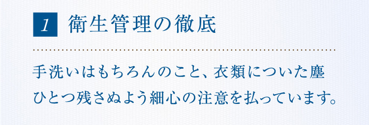 1 衛生管理の徹底手洗いはもちろんのこと、衣類についた塵ひとつ残さぬよう細心の注意を払っています。