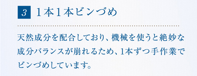 3 1本1本ビンづめ 天然成分を配合しており、機械を使うと絶妙な成分バランスが崩れるため、1本ずつ手作業でビンづめしています。