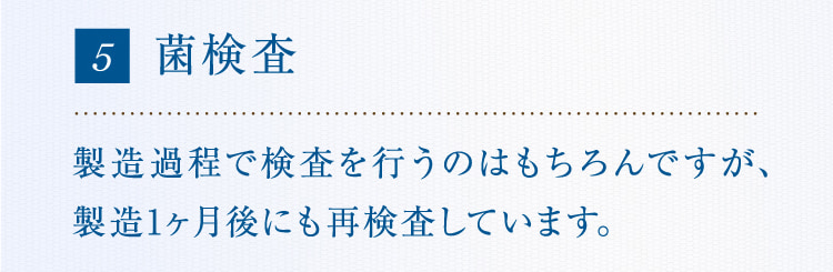 5 菌検査 製造過程で検査を行うのはもちろんですが、製造1ヶ月後にも再検査しています。