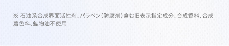 ※ 石油系合成界面活性剤、パラベン(防腐剤)含む旧表示指定成分、合成香料、合成着色料、鉱物油不使用