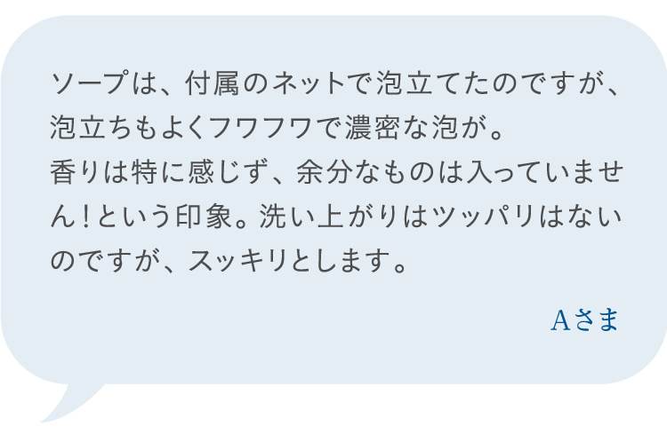 ソープは、付属のネットで泡立てたのですが、泡立ちもよくフワフワで濃密な泡が。香りは特に感じず、余分なものは入っていません!という印象。洗い上がりはツッパリはないのですが、スッキリとします。 Aさま