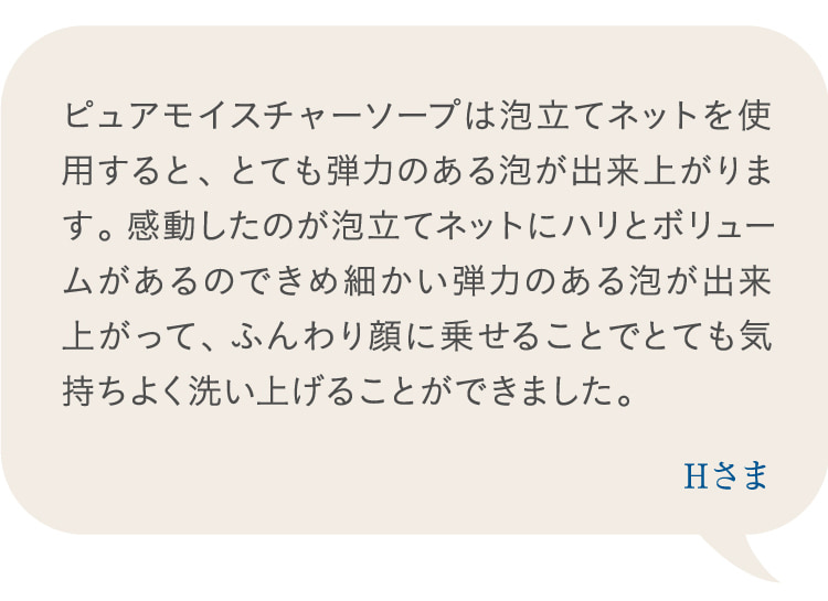 ピュアモイスチャーソープは泡立てネットを使用すると、とても弾力のある泡が出来上がります。感動したのが泡立てネットにハリとボリュームがあるのできめ細かい弾力のある泡が出来上がって、ふんわり顔に乗せることでとても気持ちよく洗い上げることができました。 Hさま