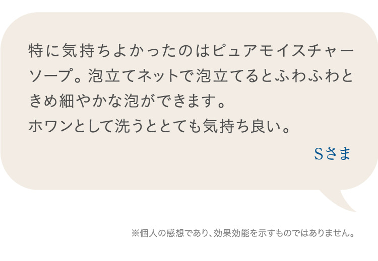 特に気持ちよかったのはピュアモイスチャーソープ。泡立てネットで泡立てるとふわふわときめ細やかな泡ができます。  ホワンとして洗うととても気持ち良い。 Sさま ※個人の感想であり、効果効能を示すものではありません。