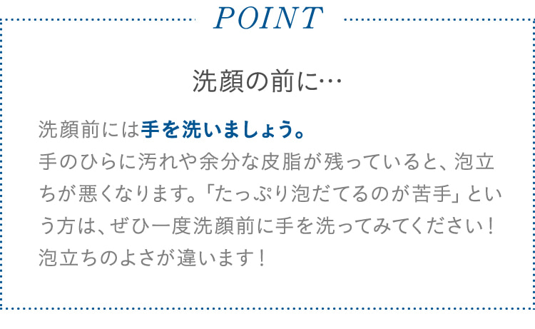 POINT 洗顔の前に… 洗顔前には手を洗いましょう。 手のひらに汚れや余分な皮脂が残っていると、泡立ちが悪くなります。「たっぷり泡だてるのが苦手」という方は、ぜひ一度洗顔前に手を洗ってみてください! 泡立ちのよさが違います!