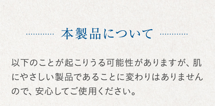 本製品について 以下のことが起こりうる可能性がありますが、肌にやさしい製品であることに変わりはありませんので、安心してご使用ください。