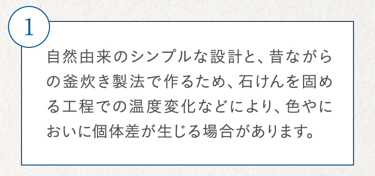 1 自然由来のシンプルな設計と、昔ながらの釜炊き製法で作るため、石けんを固める工程での温度変化などにより、色やにおいに個体差が生じる場合があります。