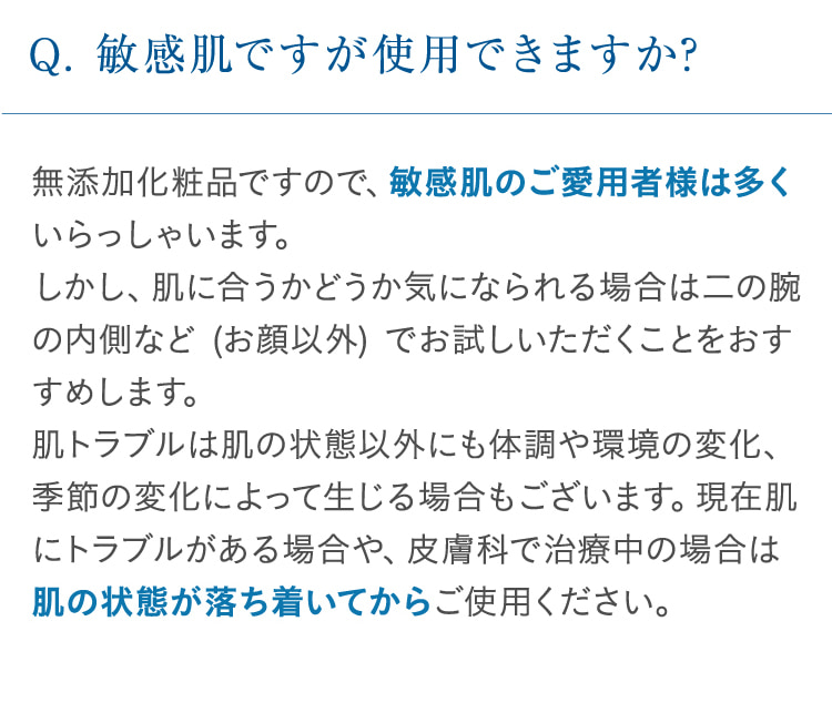 Q. 敏感肌ですが使用できますか? 無添加化粧品ですので、敏感肌のご愛用者様は多くいらっしゃいます。しかし、肌に合うかどうか気になられる場合は二の腕の内側など (お顔以外) でお試しいただく事をおすすめします。肌トラブルは肌の状態以外にも体調や環境の変化、季節の変化によって生じる場合もございます。現在肌にトラブルがある場合や、皮膚科で治療中の場合は肌の状態が落ち着いてからご使用ください。