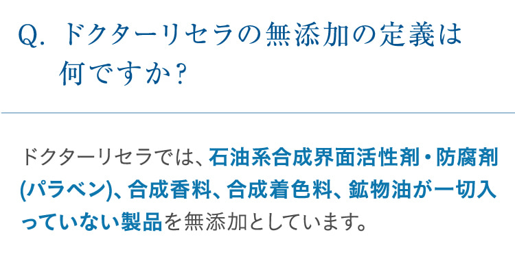 Q. ドクターリセラの無添加の定義は何ですか? ドクターリセラでは、石油系合成界面活性剤・防腐剤(パラベン)、合成香料、合成着色料、鉱物油が一切入っていない製品を無添加としています。