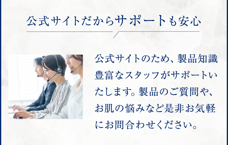 公式サイトだからサポートも安心 公式サイトのため、製品知識豊富なスタッフがサポートいたします。製品のご質問や、お肌の悩みなど是非お気軽にお問合わせください。