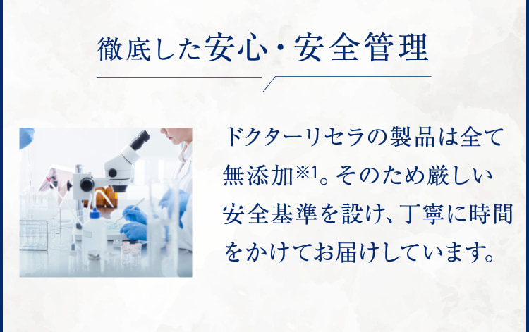 徹底した安心・安全管理 ドクターリセラの製品は全て無添加※1。そのため厳しい安全基準を設け、丁寧に時間をかけてお届けしています。