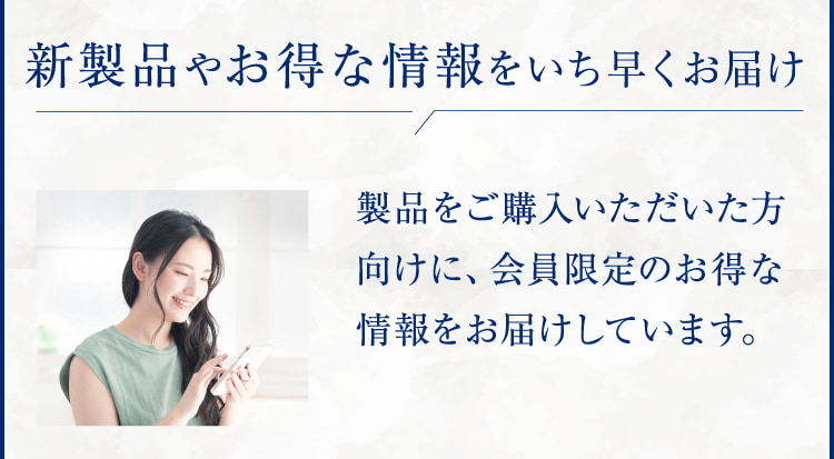 新製品やお得な情報をいち早くお届け 製品をご購入いただいた方向けに、会員限定のお得な情報をお届けしています。