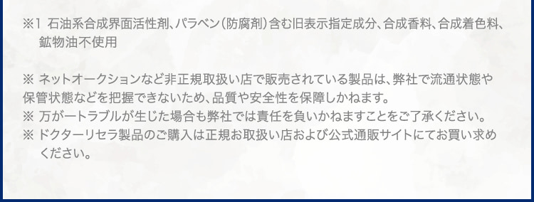 ※1 石油系合成界面活性剤、パラベン(防腐剤)含む旧表示指定成分、合成香料、合成着色料、鉱物油不使用 ※ ネットオークションなど非正規取扱い店で販売されている製品は、弊社で流通状態や保管状態などを把握できないため、品質や安全性を保障しかねます。※ 万が一トラブルが生じた場合も弊社では責任を負いかねますことをご了承ください。※ ドクターリセラ製品のご購入は正規お取扱い店および公式通販サイトにてお買い求めください。