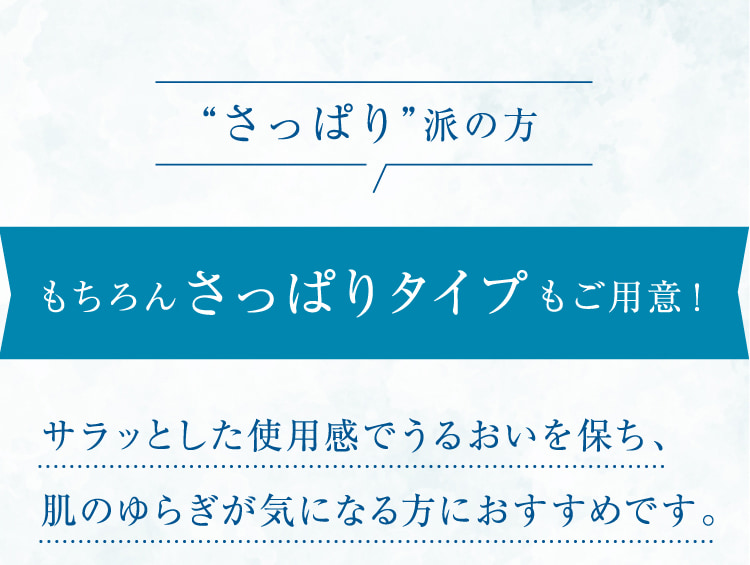 “さっぱり”派の方 もちろんさっぱりタイプもご用意! サラッとした使用感でうるおいを保ち、肌のゆらぎが気になる方におすすめです。