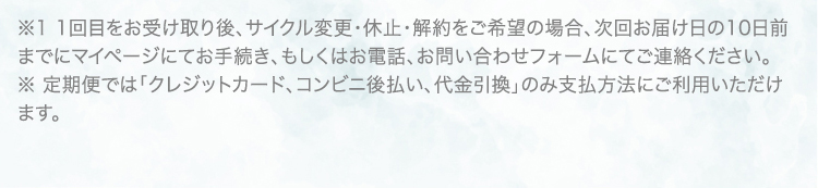 ※1 1回目をお受け取り後、サイクル変更・休止・解約をご希望の場合、次回お届け日の10日前までにマイページにてお手続き、もしくはお電話、お問い合わせフォームにてご連絡ください。 ※ 定期便では「クレジットカード、コンビニ後払い、代金引換」のみ支払方法にご利用いただけます。