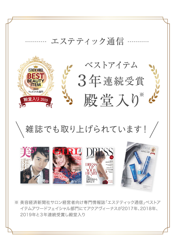 エステティック通信 ESTHETCWIRED BESTITEM 2019フェイシャル部門殿堂入り2019 ベストアイテム3年連続受賞殿堂入り 雑誌でも取り上げられています! ※ 美容経済新聞社サロン経営者向け専門情報誌「エステティック通信」ベストアイテムアワードフェイシャル部門にてアクアヴィーナスが2017年、2018年、2019年と3年連続受賞し殿堂入り