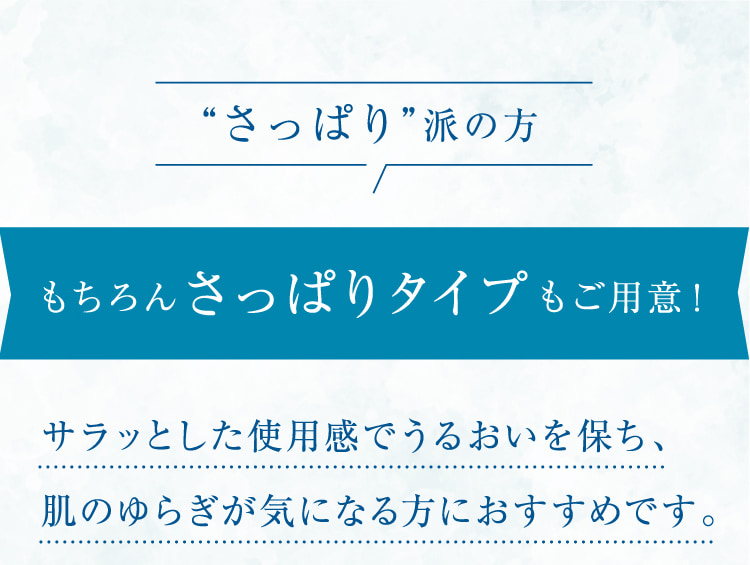 “さっぱり”派の方 もちろんさっぱりタイプもご用意! サラッとした使用感でうるおいを保ち、肌のゆらぎが気になる方におすすめです。敏感肌でも安心して使えるスキンケアを探している