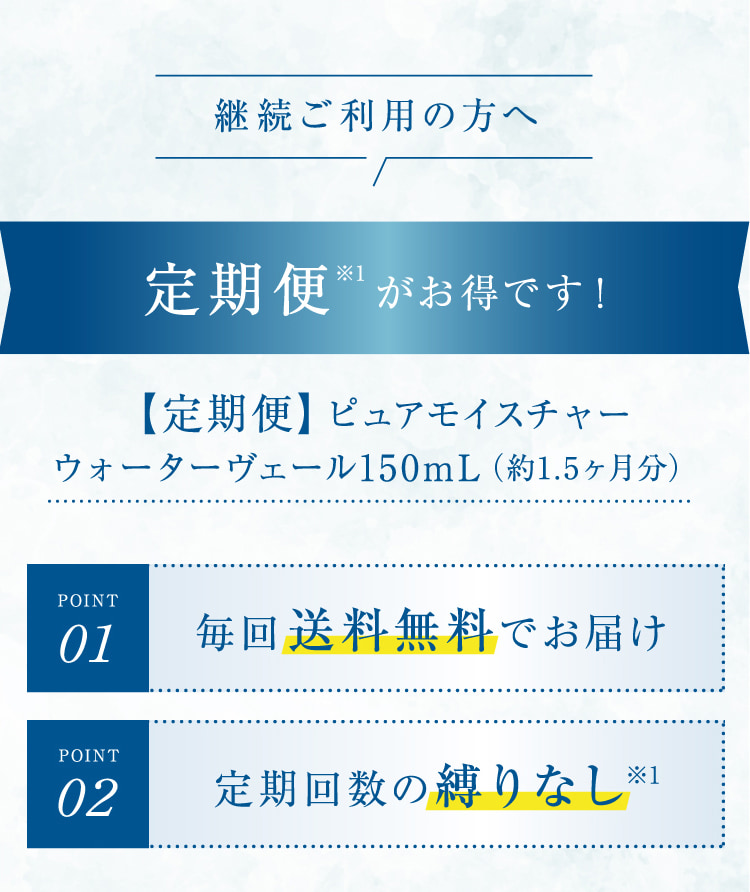 継続ご利用の方へ 定期便※1がお得です! 【定期便】ピュアモイスチャーウォーターヴェール150mL(約1.5ヶ月分)POINT01 毎回送料無料でお届け POINT02 定期回数の縛りなし※1