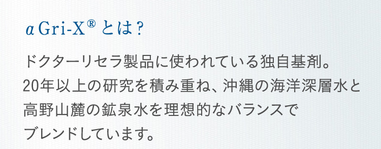 αGri-XRとは? ドクターリセラ製品に使われている独自基剤。20年以上の研究を積み重ね、沖縄の海洋深層水と高野山麓の鉱泉水を理想的なバランスで ブレンドしています。