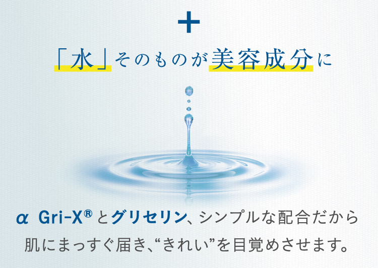 + 「水」そのものが美容成分に α Gri-XRとグリセリン、シンプルな配合だから肌にまっすぐ届き、“きれい”を目覚めさせます。