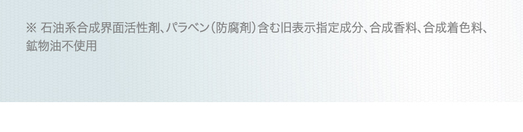 ※ 石油系合成界面活性剤、パラベン(防腐剤)含む旧表示指定成分、合成香料、合成着色料、鉱物油不使用