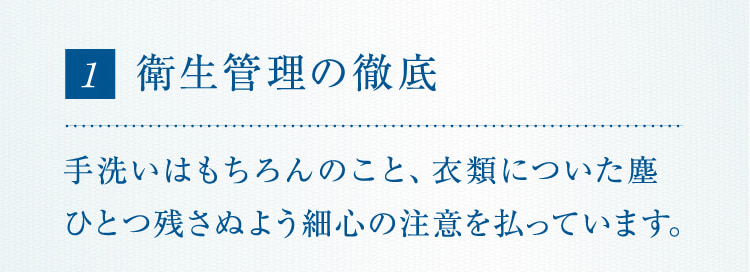 1 衛生管理の徹底手洗いはもちろんのこと、衣類についた塵ひとつ残さぬよう細心の注意を払っています。