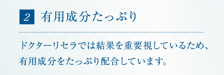 2 有用成分たっぷりドクターリセラでは結果を重要視しているため、有用成分をたっぷり配合しています。