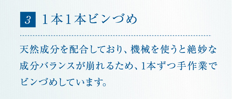 3 1本1本ビンづめ 天然成分を配合しており、機械を使うと絶妙な成分バランスが崩れるため、1本ずつ手作業でビンづめしています。