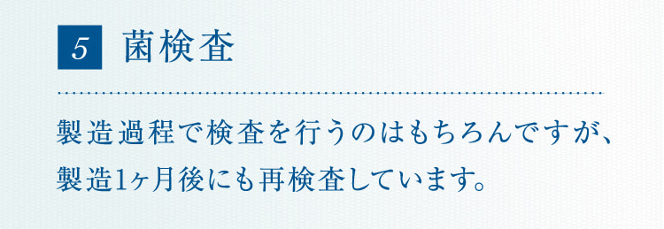 5 菌検査 製造過程で検査を行うのはもちろんですが、製造1ヶ月後にも再検査しています。