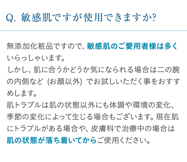 Q. 敏感肌ですが使用できますか? 無添加化粧品ですので、敏感肌のご愛用者様は多くいらっしゃいます。しかし、肌に合うかどうか気になられる場合は二の腕の内側など (お顔以外) でお試しいただく事をおすすめします。肌トラブルは肌の状態以外にも体調や環境の変化、季節の変化によって生じる場合もございます。現在肌にトラブルがある場合や、皮膚科で治療中の場合は肌の状態が落ち着いてからご使用ください。