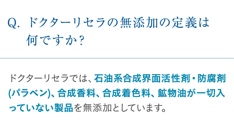 Q. ドクターリセラの無添加の定義は何ですか? ドクターリセラでは、石油系合成界面活性剤・防腐剤(パラベン)、合成香料、合成着色料、鉱物油が一切入っていない製品を無添加としています。