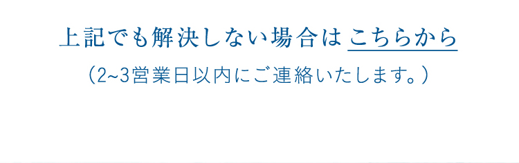 上記でも解決しない場合は こちらから(2~3営業日以内にご連絡いたします。)