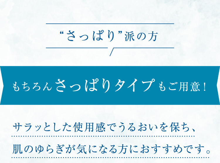 “さっぱり”派の方 もちろんさっぱりタイプもご用意! サラッとした使用感でうるおいを保ち、肌のゆらぎが気になる方におすすめです。敏感肌でも安心して使えるスキンケアを探している