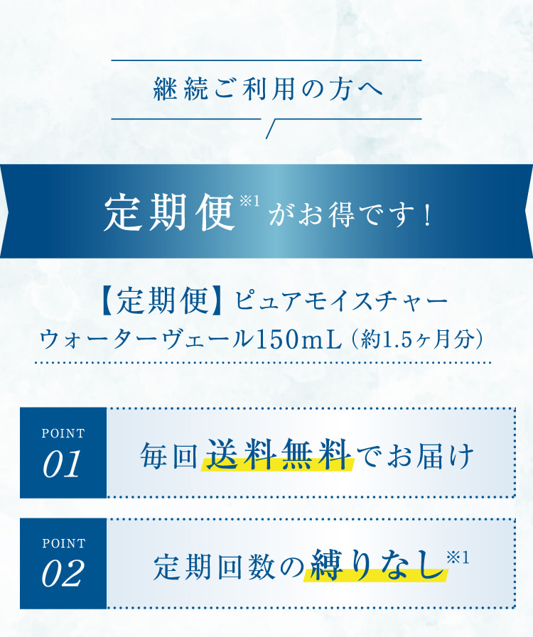 継続ご利用の方へ 定期便※1がお得です! 【定期便】ピュアモイスチャーウォーターヴェール150mL(約1.5ヶ月分)POINT01 毎回送料無料でお届け POINT02 定期回数の縛りなし※1