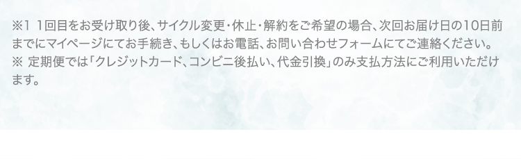 ※1 1回目をお受け取り後、サイクル変更・休止・解約をご希望の場合、次回お届け日の10日前までにマイページにてお手続き、もしくはお電話、お問い合わせフォームにてご連絡ください。 ※ 定期便では「クレジットカード、コンビニ後払い、代金引換」のみ支払方法にご利用いただけます。