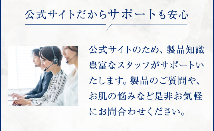 公式サイトだからサポートも安心 公式サイトのため、製品知識豊富なスタッフがサポートいたします。製品のご質問や、お肌の悩みなど是非お気軽にお問合わせください。