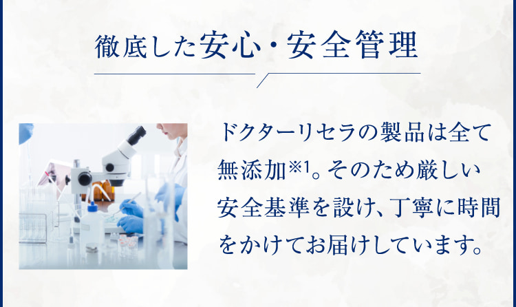 徹底した安心・安全管理 ドクターリセラの製品は全て無添加※1。そのため厳しい安全基準を設け、丁寧に時間をかけてお届けしています。