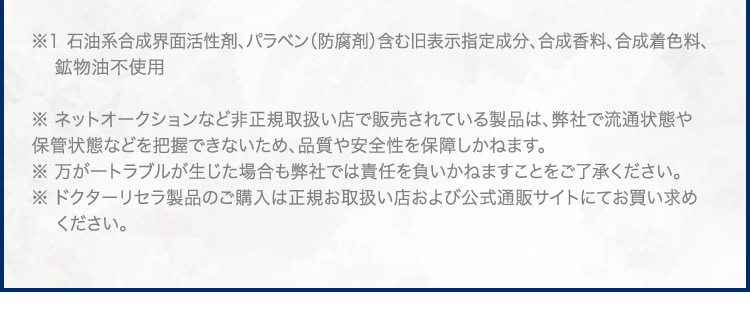 ※1 石油系合成界面活性剤、パラベン(防腐剤)含む旧表示指定成分、合成香料、合成着色料、鉱物油不使用 ※ ネットオークションなど非正規取扱い店で販売されている製品は、弊社で流通状態や保管状態などを把握できないため、品質や安全性を保障しかねます。※ 万が一トラブルが生じた場合も弊社では責任を負いかねますことをご了承ください。※ ドクターリセラ製品のご購入は正規お取扱い店および公式通販サイトにてお買い求めください。