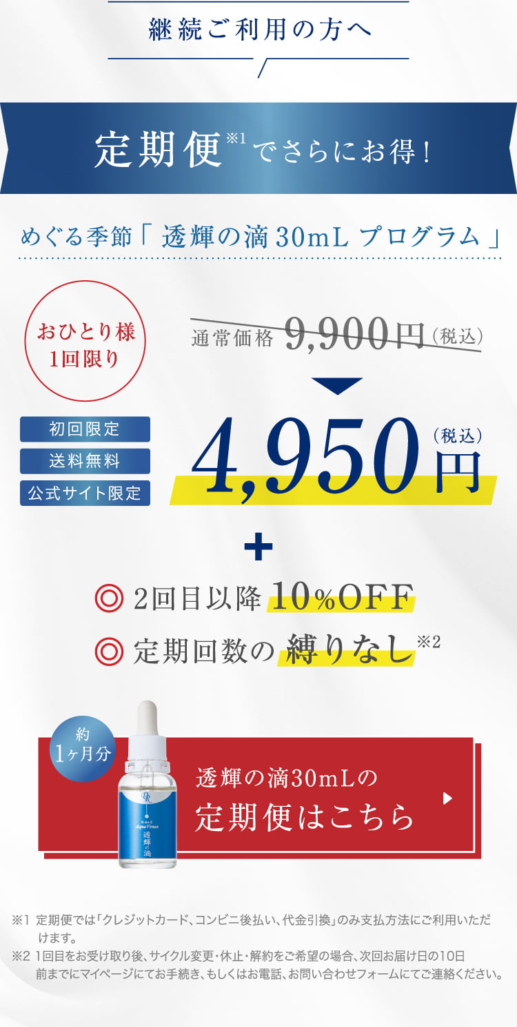 継続ご利用の方へ 定期便でさらにお得! めぐる季節「透輝の滴30mL プログラム」おひとり様1回限り 通常価格9,900円(税込)4,950円(税込)2回目以降 10%OFF 定期回数の 縛りなし 透輝の滴30mLの定期便はこちら ※1 定期便では「クレジットカード、コンビニ後払い、代金引換」のみ支払方法にご利用いただけます。※2 1回目をお受け取り後、サイクル変更・休止・解約をご希望の場合、次回お届け日の10日前までにマイページにてお手続き、もしくはお電話、お問い合わせフォームにてご連絡ください。
  